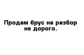 Продам брус на разбор не дорого.